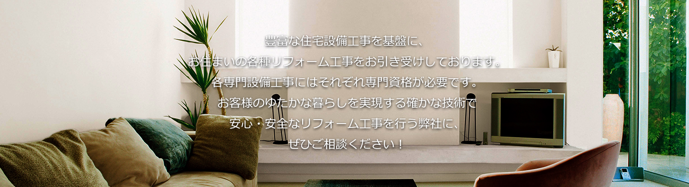 豊富な住宅設備工事を基盤に、お住まいの各種リフォーム工事をお引き受けしております。各専門設備工事にはそれぞれ専門資格が必要です。お客様のゆたかな暮らしを実現する確かな技術で安心・安全なリフォーム工事を行う弊社に、ぜひご相談ください！
