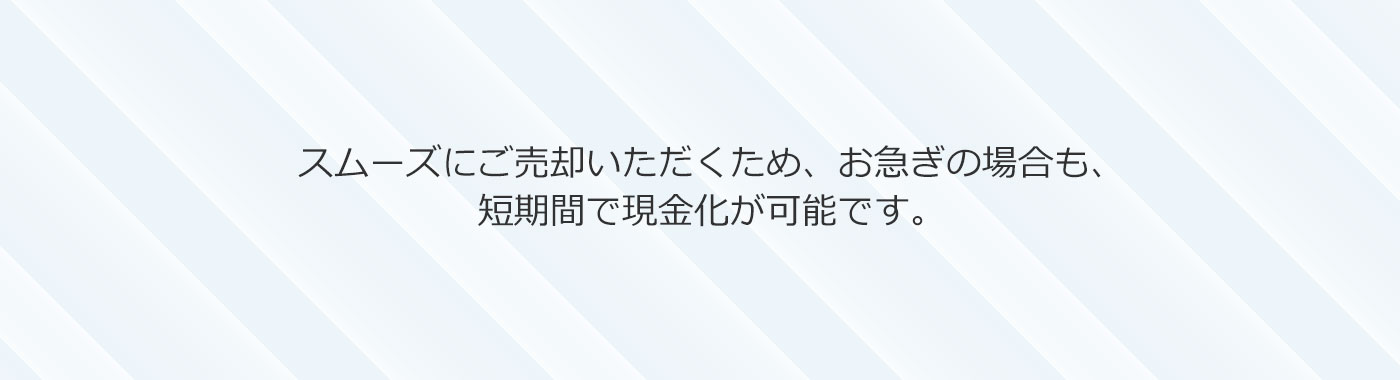 スムーズにご売却いただくため、お急ぎの場合も、短期間で現金化が可能です。